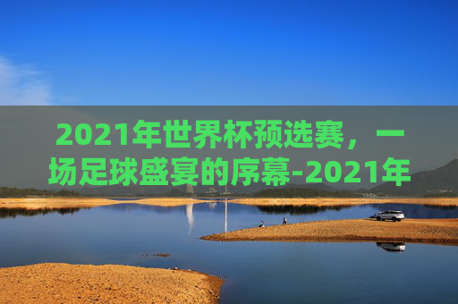 2021年世界杯预选赛，一场足球盛宴的序幕-2021年世界杯预选赛第一轮巴西vs玻利维亚