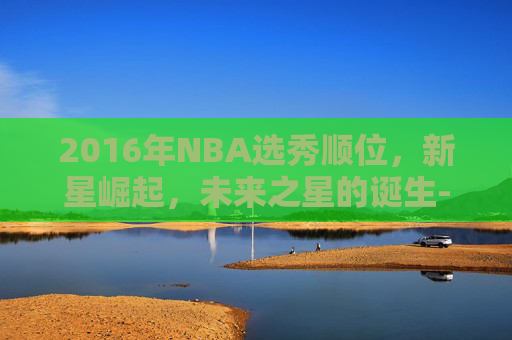 2016年NBA选秀顺位，新星崛起，未来之星的诞生-2016年nba选秀顺位全部结果