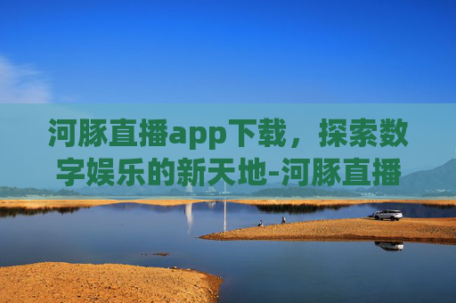 河豚直播app下载，探索数字娱乐的新天地-河豚直播app下载安卓版.jica.中国