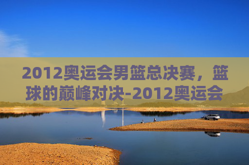 2012奥运会男篮总决赛，篮球的巅峰对决-2012奥运会男篮总决赛中文版
