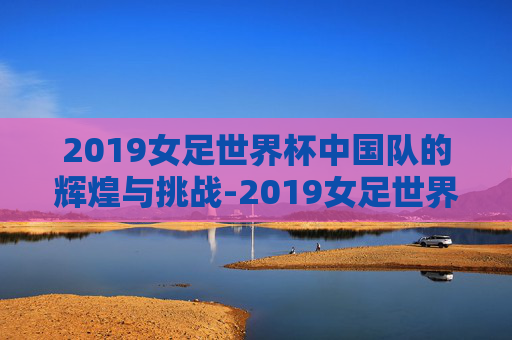 2019女足世界杯中国队的辉煌与挑战-2019女足世界杯中国队阵容
