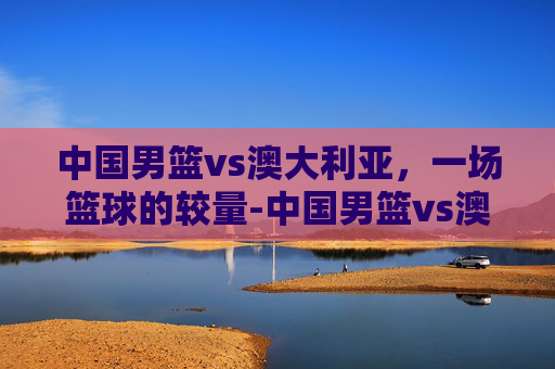 中国男篮vs澳大利亚，一场篮球的较量-中国男篮vs澳大利亚现场直播