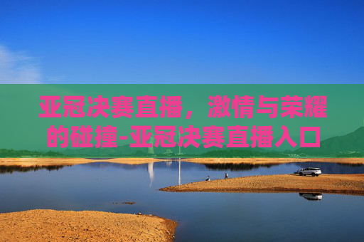 亚冠决赛直播，激情与荣耀的碰撞-亚冠决赛直播入口