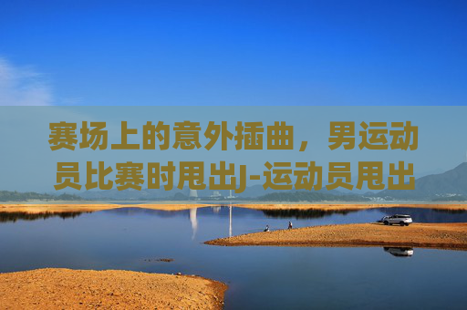 赛场上的意外插曲，男运动员比赛时甩出J-运动员甩出来