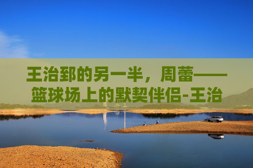 王治郅的另一半，周蕾——篮球场上的默契伴侣-王治郅老婆周蕾近照