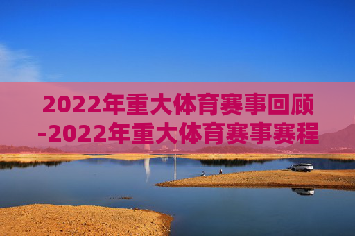 2022年重大体育赛事回顾-2022年重大体育赛事赛程