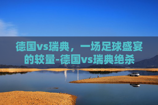 德国vs瑞典，一场足球盛宴的较量-德国vs瑞典绝杀