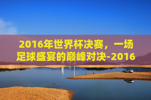 2016年世界杯决赛，一场足球盛宴的巅峰对决-2016世界杯决赛进球