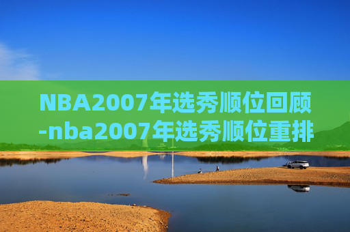 NBA2007年选秀顺位回顾-nba2007年选秀顺位重排