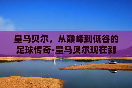皇马贝尔，从巅峰到低谷的足球传奇-皇马贝尔现在到哪里了