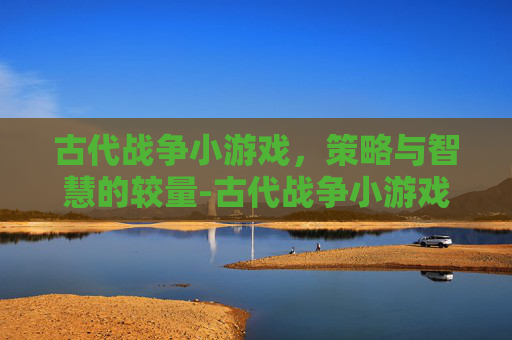 古代战争小游戏，策略与智慧的较量-古代战争小游戏大全