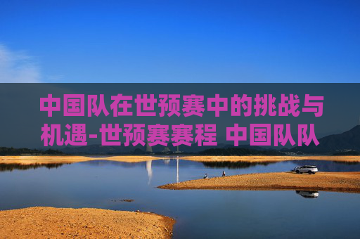 中国队在世预赛中的挑战与机遇-世预赛赛程 中国队队员
