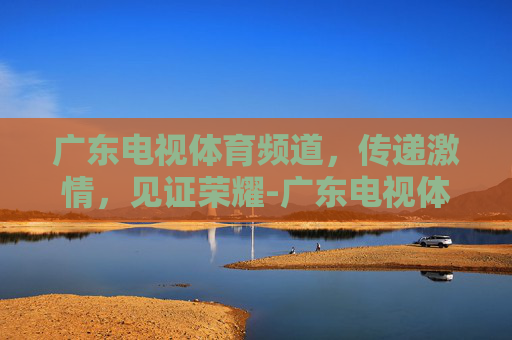 广东电视体育频道，传递激情，见证荣耀-广东电视体育频道直播