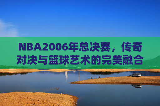 NBA2006年总决赛，传奇对决与篮球艺术的完美融合-nba2006年总决赛视频