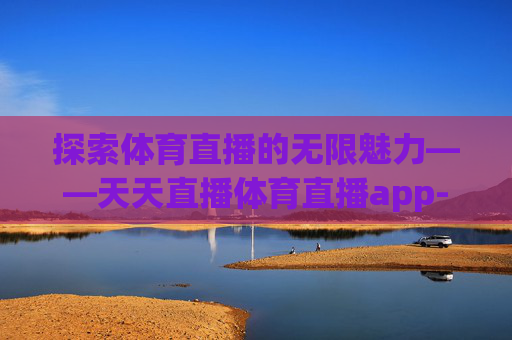 探索体育直播的无限魅力——天天直播体育直播app-天天直播体育直播吧