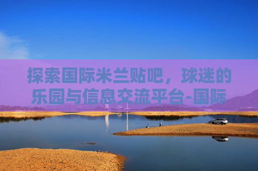 探索国际米兰贴吧，球迷的乐园与信息交流平台-国际米兰贴吧知名女球迷