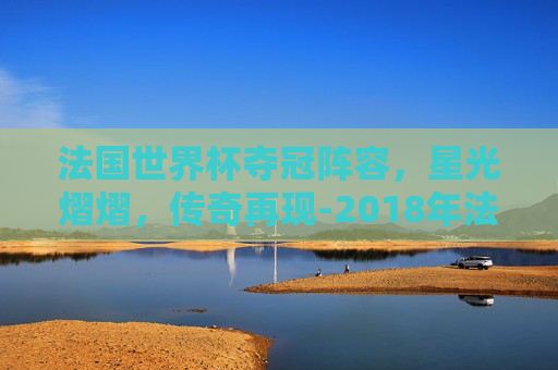 法国世界杯夺冠阵容，星光熠熠，传奇再现-2018年法国世界杯夺冠阵容