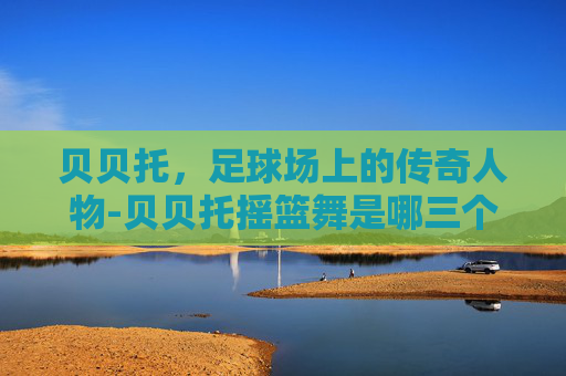 贝贝托，足球场上的传奇人物-贝贝托摇篮舞是哪三个人