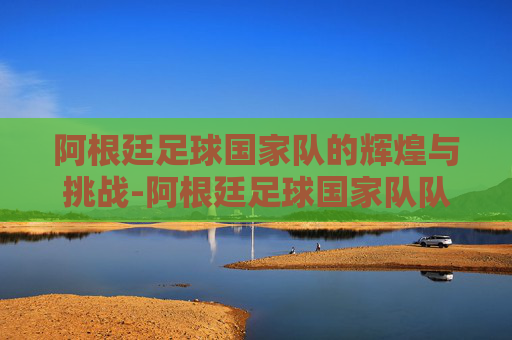 阿根廷足球国家队的辉煌与挑战-阿根廷足球国家队队长