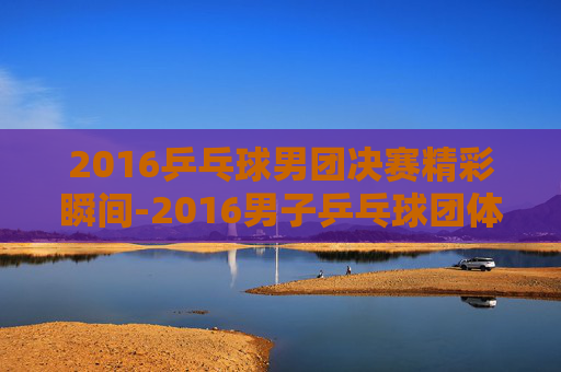 2016乒乓球男团决赛精彩瞬间-2016男子乒乓球团体决赛