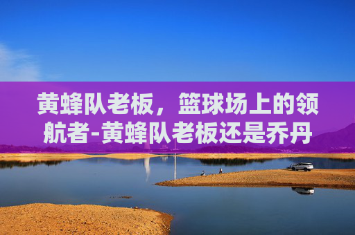黄蜂队老板，篮球场上的领航者-黄蜂队老板还是乔丹吗