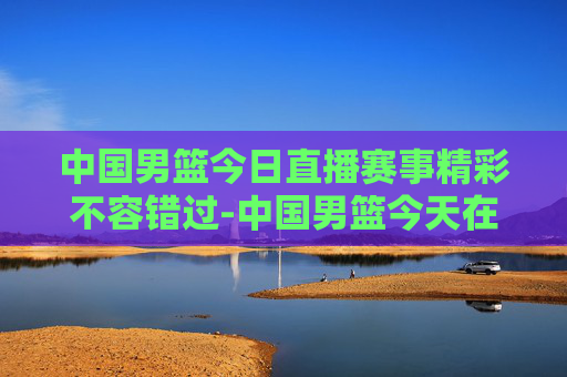 中国男篮今日直播赛事精彩不容错过-中国男篮今天在哪直播比赛