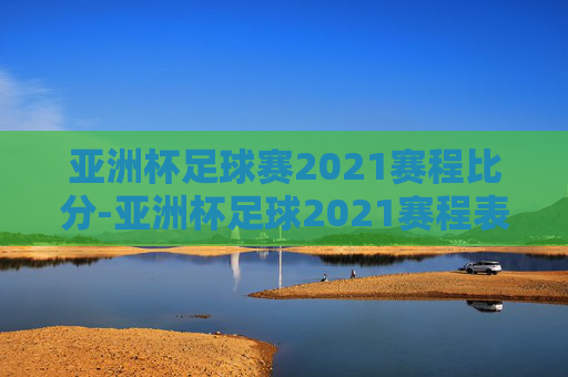 亚洲杯足球赛2021赛程比分-亚洲杯足球2021赛程表时间