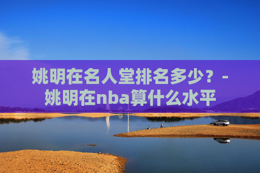 姚明在名人堂排名多少？-姚明在nba算什么水平