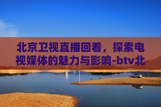 北京卫视直播回看，探索电视媒体的魅力与影响-btv北京卫视节目回看