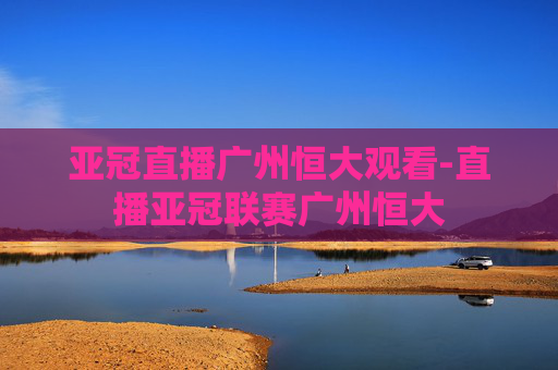 亚冠直播广州恒大观看-直播亚冠联赛广州恒大