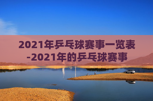 2021年乒乓球赛事一览表-2021年的乒乓球赛事