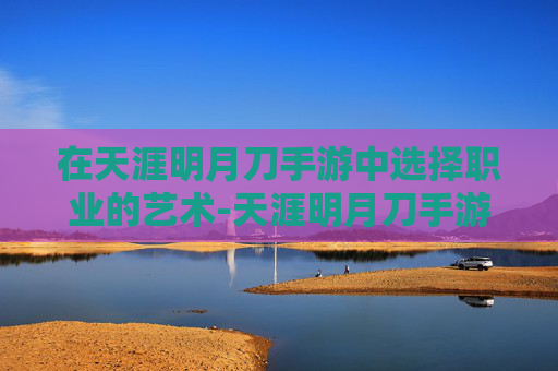 在天涯明月刀手游中选择职业的艺术-天涯明月刀手游职业选择最新