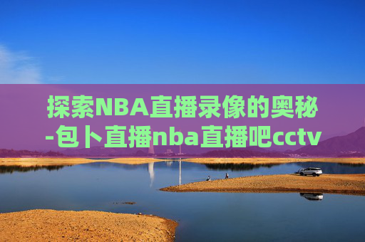 探索NBA直播录像的奥秘-包卜直播nba直播吧cctv