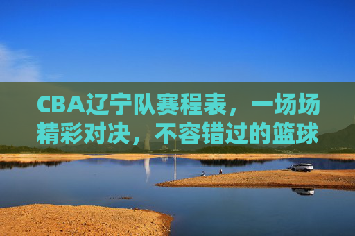 CBA辽宁队赛程表，一场场精彩对决，不容错过的篮球盛宴-cba辽宁队赛程表最新