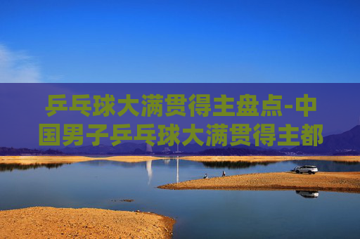 乒乓球大满贯得主盘点-中国男子乒乓球大满贯得主都有谁