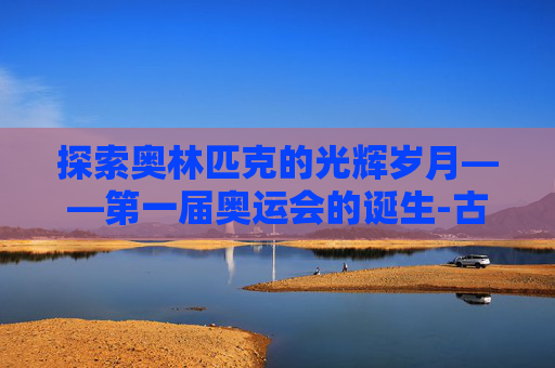 探索奥林匹克的光辉岁月——第一届奥运会的诞生-古代第一届奥运会是哪一年