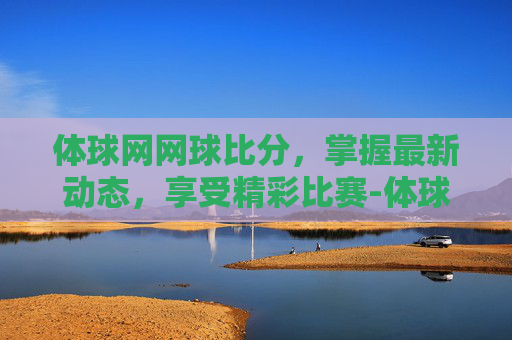 体球网网球比分，掌握最新动态，享受精彩比赛-体球网球探即时比分+手机