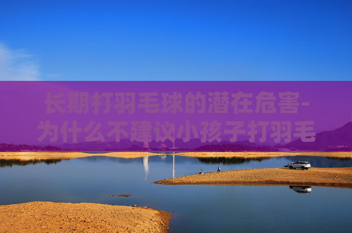 长期打羽毛球的潜在危害-为什么不建议小孩子打羽毛球