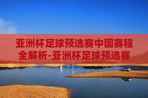亚洲杯足球预选赛中国赛程全解析-亚洲杯足球预选赛中国赛程表