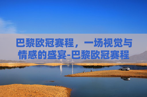 巴黎欧冠赛程，一场视觉与情感的盛宴-巴黎欧冠赛程成绩