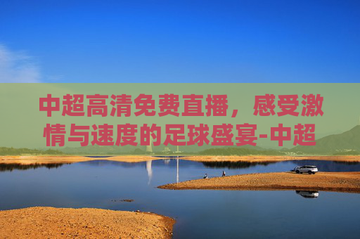 中超高清免费直播，感受激情与速度的足球盛宴-中超在线直播高清