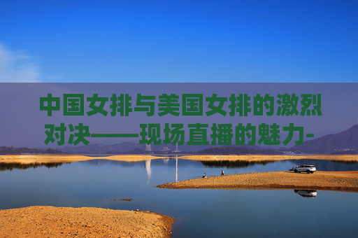 中国女排与美国女排的激烈对决——现场直播的魅力-中国女排与美国女排现场直播