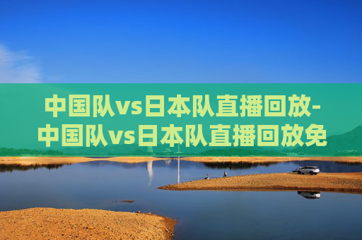中国队vs日本队直播回放-中国队vs日本队直播回放免费观看