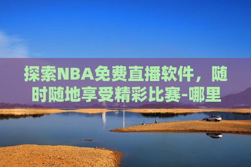 探索NBA免费直播软件，随时随地享受精彩比赛-哪里可以看nba免费直播软件视频
