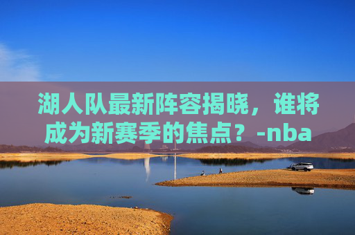 湖人队最新阵容揭晓，谁将成为新赛季的焦点？-nba湖人队员最新名单照片