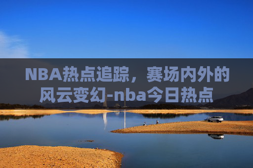 NBA热点追踪，赛场内外的风云变幻-nba今日热点