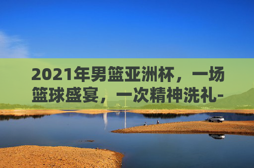 2021年男篮亚洲杯，一场篮球盛宴，一次精神洗礼-2021年男篮亚洲杯冠军
