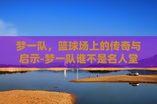 梦一队，篮球场上的传奇与启示-梦一队谁不是名人堂