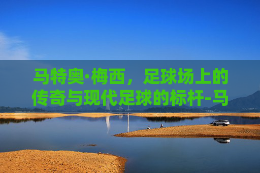 马特奥·梅西，足球场上的传奇与现代足球的标杆-马特奥梅西视频