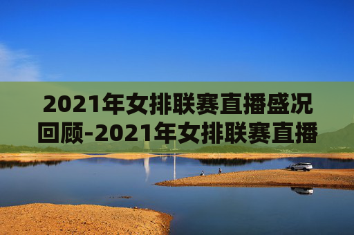 2021年女排联赛直播盛况回顾-2021年女排联赛直播中国对塞尔维亚